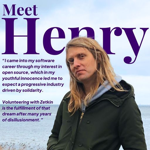 A person with long blonde hair stood smiling in a green coat with their back to the sea. The text reads “Meet Henry. I came into my software career through my interest in open source, which in my youthful innocence led me to expect a progressive industry driven by solidarity. Volunteering with Zetkin is the fulfillment of that dream after many years of disillusionment”.
